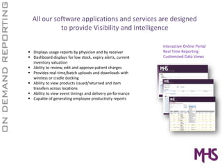 All our software applications and services are designed 
          to provide Visibility and Intelligence

                                                            Interactive Online Portal
Displays usage reports by physician and by receiver         Real Time Reporting
Dashboard displays for low stock, expiry alerts, current    Customized Data Views
inventory valuation
Ability to review, edit and approve patient charges
Provides real‐time/batch uploads and downloads with 
wireless or cradle docking
Ability to view products issued/returned and item 
transfers across locations
Ability to view event timings and delivery performance
Capable of generating employee productivity reports
 