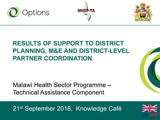 RESULTS OF SUPPORT TO DISTRICT
PLANNING, M&E AND DISTRICT-LEVEL
PARTNER COORDINATION
Malawi Health Sector Programme –
Technical Assistance Component
21st September 2018, Knowledge Café
 