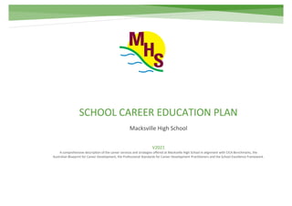 SCHOOL CAREER EDUCATION PLAN
Macksville High School
V2021
A comprehensive description of the career services and strategies offered at Macksville High School in alignment with CICA Benchmarks, the
Australian Blueprint for Career Development, the Professional Standards for Career Development Practitioners and the School Excellence Framework.
 
