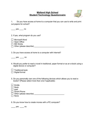 Midland High School
                      Student Technology Questionnaire

1.    Do you have access at home to a computer that you can use to write and print
out papers for school?

____ yes ____ no


2. If yes, what program do you use?

   Microsoft Word
   Open Office
   MS Works
   Other (please describe) _____________________________


3. Do you have access at home to a computer with Internet?

____ yes ____ no


4. Would you prefer to read a novel in traditional, paper format or as an e-book using a
   digital device or computer?

   Traditional book
   Digital format


5. Do you personally own one of the following devices which allows you to read e-
   books? (Please select more than one if applicable)

   Kindle
   Nook
   ipad
   Smart Phone
   Other (please describe) _____________________________
   None


6. Do you know how to create movies with a PC computer?

____ yes ____ no
 