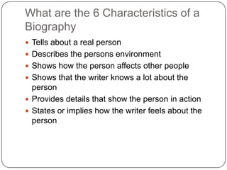 What are the 6 Characteristics of a BiographyTells about a real personDescribes the persons environmentShows how the person affects other peopleShows that the writer knows a lot about the personProvides details that show the person in actionStates or implies how the writer feels about the person