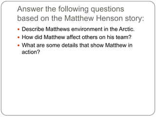 Answer the following questions based on the Matthew Henson story:Describe Matthews environment in the Arctic.How did Matthew affect others on his team?What are some details that show Matthew in action?