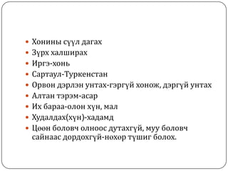  Хонины сүүл дагах
 Зүрх халширах
 Иргэ-хонь
 Сартаул-Туркенстан
 Орвон дэрлэн унтах-гэргүй хонож, дэргүй унтах
 Алтан тэрэм-асар
 Их бараа-олон хүн, мал
 Худалдах(хүн)-хадамд
 Цөөн боловч олноос дутахгүй, муу боловч
сайнаас дордохгүй-нөхөр түшиг болох.
 