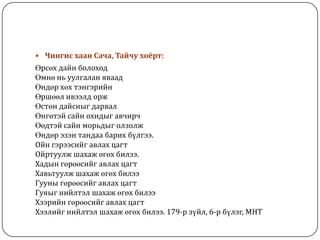  Чингис хаан Сача, Тайчу хоёрт:
Өрсөх дайн болоход
Өмнө нь уулгалан яваад
Өндөр хөх тэнгэрийн
Өршөөл ивээлд орж
Өстөн дайсныг дарвал
Өнгөтэй сайн охидыг авчирч
Өөдтэй сайн морьдыг олзолж
Өндөр эзэн тандаа барих бүлгээ.
Ойн гэрээсийг авлах цагт
Ойртуулж шахаж өгөх билээ.
Хадын гөрөөсийг авлах цагт
Хавьтуулж шахаж өгөх билээ
Гууны гөрөөсийг авлах цагт
Гуяыг нийлтэл шахаж өгөх билээ
Хээрийн гөрөөсийг авлах цагт
Хээлийг нийлтэл шахаж өгөх билээ. 179-р зүйл, 6-р бүлэг, МНТ
 