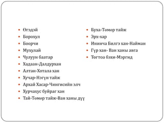  Өгэдэй
 Борохул
 Боорчи
 Мухулай
 Чулуун баатар
 Хадаан-Далдурхан
 Алтан-Хотала хан
 Хучар-Нэгүн тайж
 Архай Хасар-Чингисийн элч
 Хурчахус буйраг хан
 Тай-Төмөр тайж-Ван ханы дүү
 Буха-Төмөр тайж
 Эрх-хар
 Ининча Билгэ хан-Найман
 Гүр хан- Ван ханы авга
 Тогтоа бэхи-Мэргид
 