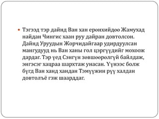  Тэгээд тэр дайнд Ван хан ерөнхийдөө Жамухад
найдан Чингис хаан руу дайран довтолсон.
Дайнд Уруудын Жорчидайгаар удирдуулсан
мангудууд нь Ван ханы гол цэргүүдийг мохоож
дардаг. Тэр үед Сэнгүн зөвшөөрөлгүй байлдаж,
энгэсэг хацраа шархтаж унасан. Үүнээс болж
бүгд Ван ханд хандан Тэмүүжин рүү халдан
довтолъё гэж шаарддаг.
 