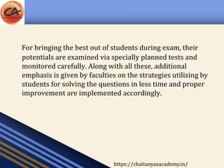 For bringing the best out of students during exam, their
potentials are examined via specially planned tests and
monitored carefully. Along with all these, additional
emphasis is given by faculties on the strategies utilizing by
students for solving the questions in less time and proper
improvement are implemented accordingly.
https://chaitanyasacademy.in/
 