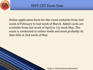 MHT-CET Exam Date
Online application form for this exam embarks from 2nd
week of February to last week of March. Admit cards are
available from last week of April to 1st week May. The
exam is conducted in online mode and most probably its
date falls in 2nd week of May.
https://chaitanyasacademy.in/
 