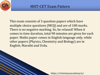 MHT-CET Exam Pattern
This exam consists of 3 question papers which have
multiple choice questions (MCQ) and are of 100 marks.
There is no negative marking. So, be relaxed! When it
comes to time duration, total 90 minutes are given for each
paper. Maths paper comes in English language only, while
other papers (Physics, Chemistry and Biology) are in
English, Marathi and Urdu.
https://chaitanyasacademy.in/
 