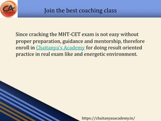 Join the best coaching class
Since cracking the MHT-CET exam is not easy without
proper preparation, guidance and mentorship, therefore
enroll in Chaitanya’s Academy for doing result oriented
practice in real exam like and energetic environment.
https://chaitanyasacademy.in/
 
