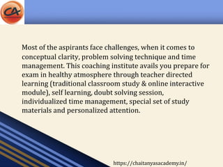 Most of the aspirants face challenges, when it comes to
conceptual clarity, problem solving technique and time
management. This coaching institute avails you prepare for
exam in healthy atmosphere through teacher directed
learning (traditional classroom study & online interactive
module), self learning, doubt solving session,
individualized time management, special set of study
materials and personalized attention.
https://chaitanyasacademy.in/
 
