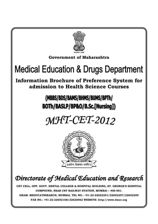 Government of Maharashtra




Information Brochure of Preference System for
     admission to Health Science Courses




                                                       L EDU
                                                   DICA     CA
                                                 ME           TI
                                                                O
                                             F
                                            O
                                                                N
                                        E




                                                                    &
                                      AT




                                                                    RE
                              DIRECTOR




                                                                       SEARCH




                               A                                    A



CET CELL, OPP. GOVT. DENTAL COLLEGE & HOSPITAL BUILDING, ST. GEORGE'S HOSPITAL
           COMPOUND, NEAR CST RAILWAY STATION, MUMBAI – 400 001.
 GRAM: MEDUCATNSEARCH, MUMBAI, TEL NO.: +91-22-22652251/22652257/22652259
        FAX NO.: +91-22-22652168/22620562 WEBSITE: http://www.dmer.org
 