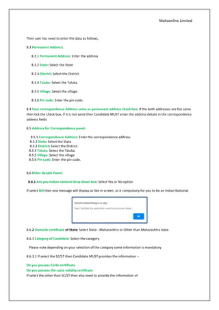 Mahaonline Limited
Then user has need to enter the data as follows,
8.3 Permanent Address:
8.3.1 Permanent Address: Enter the address
8.3.2 State: Select the State
8.3.3 District: Select the District.
8.3.4 Taluka: Select the Taluka.
8.3.5 Village: Select the village.
8.3.6 Pin code: Enter the pin-code.
8.4 Your correspondence Address same as permanent address check box: If the both addresses are the same
then tick the check box, if it is not same then Candidate MUST enter the address details in the correspondence
address fields
8.5 Address for Correspondence panel:
8.5.1 Correspondence Address: Enter the correspondence address.
8.5.2 State: Select the State
8.5.3 District: Select the District.
8.5.4 Taluka: Select the Taluka.
8.5.5 Village: Select the village
8.5.6 Pin code: Enter the pin-code.
8.6 Other Details Panel:
8.6.1 Are you Indian national drop down box: Select Yes or No option
If select NO then one message will display as like in screen, as it compulsory for you to be an Indian National.
8.6.2 Domicile certificate of State: Select State - Maharashtra or Other than Maharashtra state.
8.6.3 Category of Candidate: Select the category.
Please note depending on your selection of the category some information is mandatory.
8.6.3.1 If select the SC/ST then Candidate MUST provides the information –
Do you possess Caste certificate
Do you possess the caste validity certificate
If select the other than SC/ST then also need to provide the information of
 