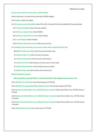 Mahaonline Limited
Do you possess the Non creamy-layer certificate (NCL).
Please note there is no need of any certificate for OPEN category.
8.6.4 Religion: Select the religion.
8.6.5 Are you person with disability: Select YES or NO, If selected YES then Candidate MUST provide details.
8.6.5.1 Type of Disability: Select the type disability.
8.6.5.2 Do you require Scribe: Select YES/NO.
8.6.5.3 Do you require the extra time: Select YES/No.
8.6.7 J and K Migrant: Select YES/NO.
8.6.8 Total Annually Family Income: Select annual income.
8.7 Candidate’s Account details Your account number will be used by State CET Cell:
8.7.1 Name of Account Holder: Enter the account holder name.
8.7.2 Name of the Bank: Enter the name of the bank.
8.7.3 Name of the branch: Enter the name of the branch.
8.7.4 Type of account: Select Saving or Current as your account type.
8.7.5 Bank Account Number: Enter the bank account number.
8.7.6 Bank’s IFSC code: Enter the IFSC code of the branch.
8.8 SSC Qualification Details:
Data should be correctly filled in and should match with original marks memo / list.
8.8.1 10th/SSC Year of Passing: Enter the passing year of 10
th
/SSC.
8.8.2 10th/SSC Percentage Mark Obtained (Best of Five): Enter the percentage of 10
th
/SSC.
8.8.3 Mention the State Where Your 10th/SSC School is situated: Select State Where Your 10
th
/SSC School is
situated.
8.8.4 Mention the District Where Your 10th/SSC School is situated: Select District Where Your 10
th
/SSC School
is situated.
8.8.5 Mention the Taluka Where Your 10th/SSC School is situated: Select District Where Your 10
th
/SSC School
is situated.
8.8.6 10th/SSC School Name: Enter school name of 10
th
/SSC.
 