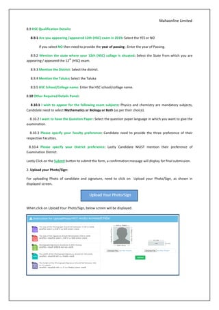 Mahaonline Limited
8.9 HSC Qualification Details:
8.9.1 Are you appearing /appeared 12th (HSC) exam in 2019: Select the YES or NO
If you select NO then need to provide the year of passing : Enter the year of Passing.
8.9.2 Mention the state where your 12th (HSC) collage is situated: Select the State from which you are
appearing / appeared the 12
th
(HSC) exam.
8.9.3 Mention the District: Select the district.
8.9.4 Mention the Taluka: Select the Taluka
8.9.5 HSC School/College name: Enter the HSC school/collage name.
8.10 Other Required Details Panel:
8.10.1 I wish to appear for the following exam subjects: Physics and chemistry are mandatory subjects,
Candidate need to select Mathematics or Biology or Both (as per their choice).
8.10.2 I want to have the Question Paper: Select the question paper language in which you want to give the
examination.
8.10.3 Please specify your faculty preference: Candidate need to provide the three preference of their
respective Faculties.
8.10.4 Please specify your District preference: Lastly Candidate MUST mention their preference of
Examination District.
Lastly Click on the Submit button to submit the form, a confirmation message will display for final submission.
2. Upload your Photo/Sign:
For uploading Photo of candidate and signature, need to click on Upload your Photo/Sign, as shown in
displayed screen.
When click on Upload Your Photo/Sign, below screen will be displayed.
 