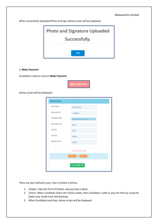 Mahaonline Limited
When successfully Uploaded Photo and sign, below screen will be displayed.
3. Make Payment:
Candidate’s need to click on Make Payment
below screen will be displayed.
There are two method to pay Fees 1.Challan 2.Online.
1. Challan: Take the Print of Challan and pay Fees in Bank.
2. Online: When Candidate Select the Online mode, then Candidate is able to pay the Fees by using the
Debit card, Credit Card, Net Banking.
3. When Candidate paid Fees, below screen will be displayed.
 