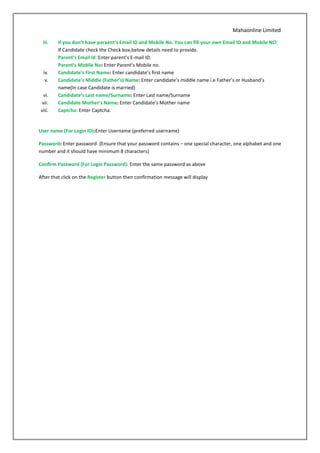 Mahaonline Limited
iii. If you don’t have paraent’s Email ID and Mobile No. You can fill your own Email ID and Mobile NO:
If Candidate check the Check box,below details need to provide.
Parent’s Email ld: Enter parent’s E-mail ID.
Parent’s Mobile No: Enter Parent’s Mobile no.
iv. Candidate’s First Name: Enter candidate’s first name
v. Candidate’s Middle (Father’s) Name: Enter candidate’s middle name i.e Father’s or Husband’s
name(In case Candidate is married)
vi. Candidate’s Last name/Surname: Enter Last name/Surname
vii. Candidate Mother’s Name: Enter Candidate’s Mother name
viii. Captcha: Enter Captcha.
User name (For Login ID):Enter Username (preferred username)
Password: Enter password (Ensure that your password contains – one special character, one alphabet and one
number and it should have minimum 8 characters)
Confirm Password (For Login Password): Enter the same password as above
After that click on the Register button then confirmation message will display
 