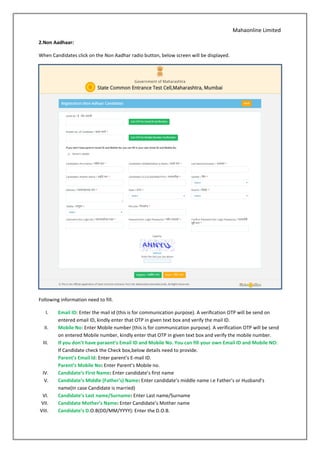 Mahaonline Limited
2.Non Aadhaar:
When Candidates click on the Non Aadhar radio button, below screen will be displayed.
Following information need to fill.
I. Email ID: Enter the mail id (this is for communication purpose). A verification OTP will be send on
entered email ID, kindly enter that OTP in given text box and verify the mail ID.
II. Mobile No: Enter Mobile number (this is for communication purpose). A verification OTP will be send
on entered Mobile number, kindly enter that OTP in given text box and verify the mobile number.
III. If you don’t have paraent’s Email ID and Mobile No. You can fill your own Email ID and Mobile NO:
If Candidate check the Check box,below details need to provide.
Parent’s Email ld: Enter parent’s E-mail ID.
Parent’s Mobile No: Enter Parent’s Mobile no.
IV. Candidate’s First Name: Enter candidate’s first name
V. Candidate’s Middle (Father’s) Name: Enter candidate’s middle name i.e Father’s or Husband’s
name(In case Candidate is married)
VI. Candidate’s Last name/Surname: Enter Last name/Surname
VII. Candidate Mother’s Name: Enter Candidate’s Mother name
VIII. Candidate’s D.O.B(DD/MM/YYYY): Enter the D.O.B.
 