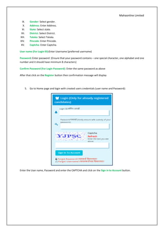 Mahaonline Limited
IX. Gender: Select gender.
X. Address: Enter Address.
XI. State: Select state.
XII. District: Select District.
XIII. Taluka: Select Taluka.
XIV. Pincode: Enter Pincode.
XV. Captcha: Enter Captcha.
User name (For Login ID):Enter Username (preferred username)
Password: Enter password (Ensure that your password contains – one special character, one alphabet and one
number and it should have minimum 8 characters)
Confirm Password (For Login Password): Enter the same password as above
After that click on the Register button then confirmation message will display
5. Go to Home page and login with created users credentials (user name and Password):
Enter the User name, Password and enter the CAPTCHA and click on the Sign in to Account button.
 