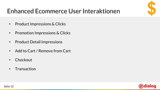 Seite 12
Enhanced Ecommerce User Interaktionen
• Product Impressions & Clicks
• Promotion Impressions & Clicks
• Product Detail Impressions
• Add to Cart / Remove from Cart
• Checkout
• Transaction
 