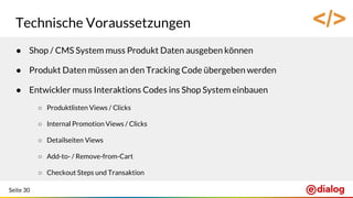Seite 30
Technische Voraussetzungen
● Shop / CMS System muss Produkt Daten ausgeben können
● Produkt Daten müssen an den Tracking Code übergeben werden
● Entwickler muss Interaktions Codes ins Shop System einbauen
○ Produktlisten Views / Clicks
○ Internal Promotion Views / Clicks
○ Detailseiten Views
○ Add-to- / Remove-from-Cart
○ Checkout Steps und Transaktion
</>
 