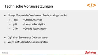 Seite 32
Technische Voraussetzungen
● Überprüfen, welche Version von Analytics eingebaut ist
○ _gaq = Classic Analytics
○ ga() = Universal Analytics
○ GTM = Google Tag Manager
● Ggf. alten Ecommerce Code ausbauen
● Wenn GTM, dann GA Tag überprüfen
</>
 