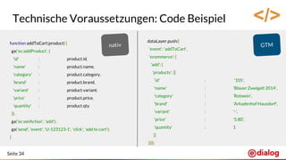 Seite 34
Technische Voraussetzungen: Code Beispiel
function addToCart(product) {
ga('ec:addProduct', {
'id' : product.id,
'name' : product.name,
'category' : product.category,
'brand' : product.brand,
'variant' : product.variant,
'price' : product.price,
'quantity' : product.qty
});
ga('ec:setAction', 'add');
ga('send', 'event', 'U-123123-1', 'click', 'add to cart');
}
dataLayer.push({
'event': 'addToCart',
'ecommerce': {
'add': {
'products': [{
'id' : '105',
'name' : 'Blauer Zweigelt 2014',
'category' : 'Rotwein',
'brand' : 'Arkadenhof Hausdorf',
'variant' : '-',
'price' : '5.80',
'quantity' : 1
}]
}}});
</>
 