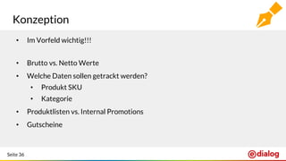 Seite 36
Konzeption
• Im Vorfeld wichtig!!!
• Brutto vs. Netto Werte
• Welche Daten sollen getrackt werden?
• Produkt SKU
• Kategorie
• Produktlisten vs. Internal Promotions
• Gutscheine
 