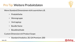 Seite 38
Pro Tip: Weitere Produktdaten
Wenn Standard Dimensionen nicht ausreichen z.B.
• Produktfarbe
• Warengruppe
• Vertragstyp
• Bundle Name
• Bezahlmethode
Custom Dimension mit Product Scope:
• Standard Analytics: 20, GA Premium: 200
 