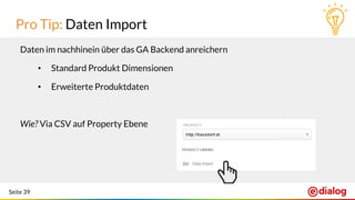Seite 39
Pro Tip: Daten Import
Daten im nachhinein über das GA Backend anreichern
• Standard Produkt Dimensionen
• Erweiterte Produktdaten
Wie? Via CSV auf Property Ebene
 