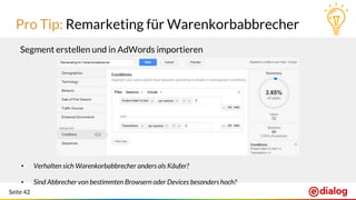Seite 42
Pro Tip: Remarketing für Warenkorbabbrecher
Segment erstellen und in AdWords importieren
• Verhalten sich Warenkorbabbrecher anders als Käufer?
• Sind Abbrecher von bestimmten Browsern oder Devices besonders hoch?
 