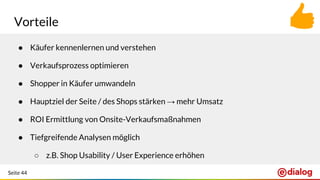 Seite 44
Vorteile
● Käufer kennenlernen und verstehen
● Verkaufsprozess optimieren
● Shopper in Käufer umwandeln
● Hauptziel der Seite / des Shops stärken → mehr Umsatz
● ROI Ermittlung von Onsite-Verkaufsmaßnahmen
● Tiefgreifende Analysen möglich
○ z.B. Shop Usability / User Experience erhöhen
 