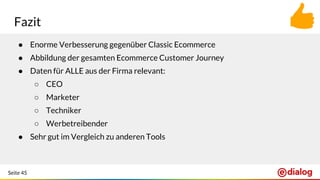 Seite 45
Fazit
● Enorme Verbesserung gegenüber Classic Ecommerce
● Abbildung der gesamten Ecommerce Customer Journey
● Daten für ALLE aus der Firma relevant:
○ CEO
○ Marketer
○ Techniker
○ Werbetreibender
● Sehr gut im Vergleich zu anderen Tools
 