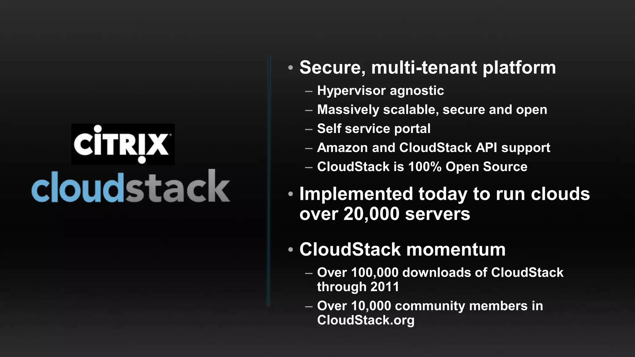 • Secure, multi-tenant platform
  –   Hypervisor agnostic
  –   Massively scalable, secure and open
  –   Self service portal
  –   Amazon and CloudStack API support
  –   CloudStack is 100% Open Source

• Implemented today to run clouds
  over 20,000 servers
• CloudStack momentum
  – Over 100,000 downloads of CloudStack
    through 2011
  – Over 10,000 community members in
    CloudStack.org
 