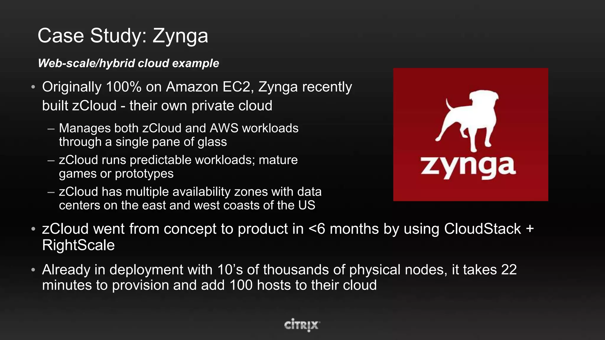 Case Study: Zynga
 Web-scale/hybrid cloud example

• Originally 100% on Amazon EC2, Zynga recently
  built zCloud - their own private cloud
  – Manages both zCloud and AWS workloads
    through a single pane of glass
  – zCloud runs predictable workloads; mature
    games or prototypes
  – zCloud has multiple availability zones with data
    centers on the east and west coasts of the US
• zCloud went from concept to product in <6 months by using CloudStack +
  RightScale
• Already in deployment with 10’s of thousands of physical nodes, it takes 22
  minutes to provision and add 100 hosts to their cloud
 