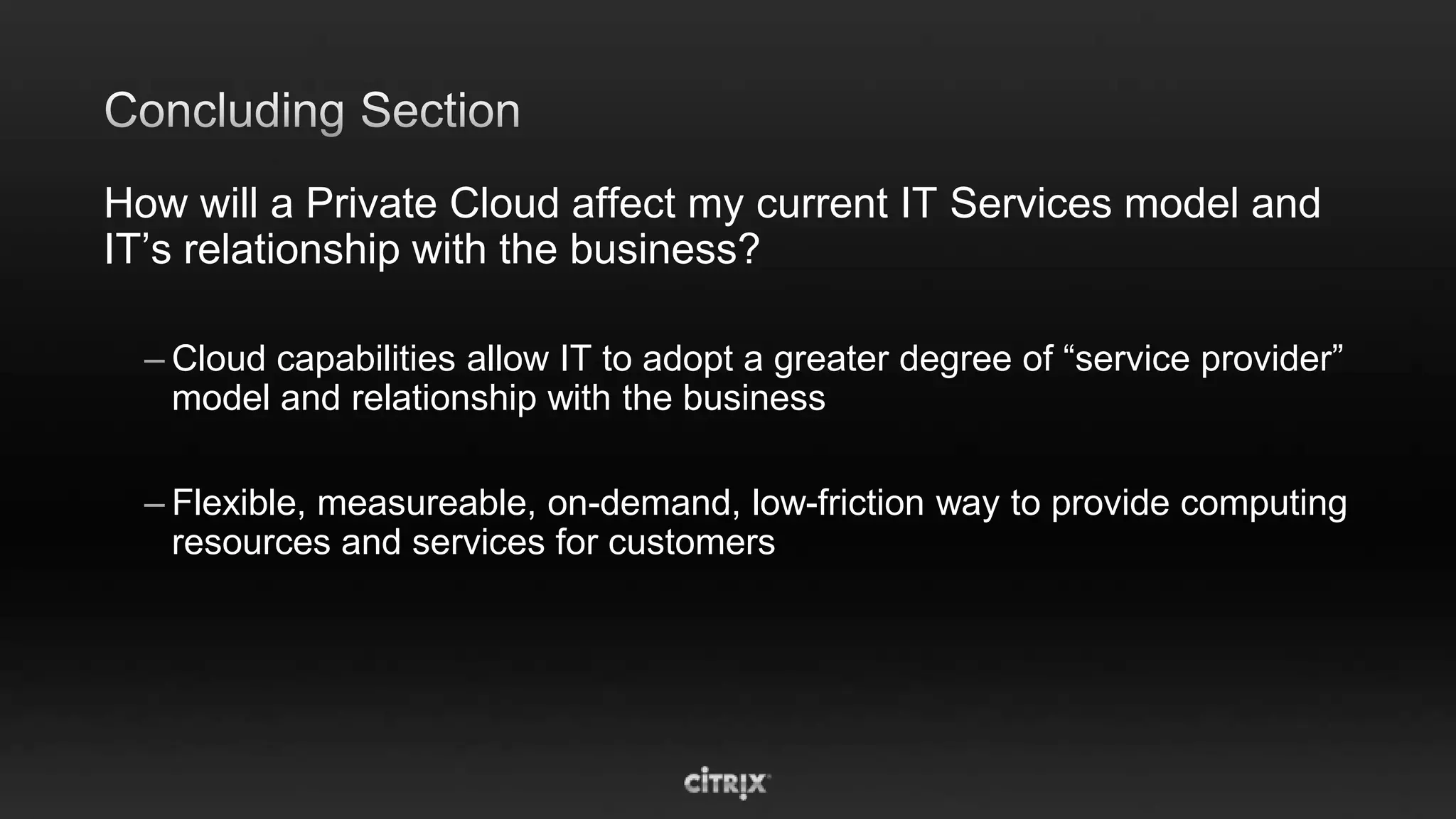 How will a Private Cloud affect my current IT Services model and
IT’s relationship with the business?

  – Cloud capabilities allow IT to adopt a greater degree of “service provider”
    model and relationship with the business

  – Flexible, measureable, on-demand, low-friction way to provide computing
    resources and services for customers
 