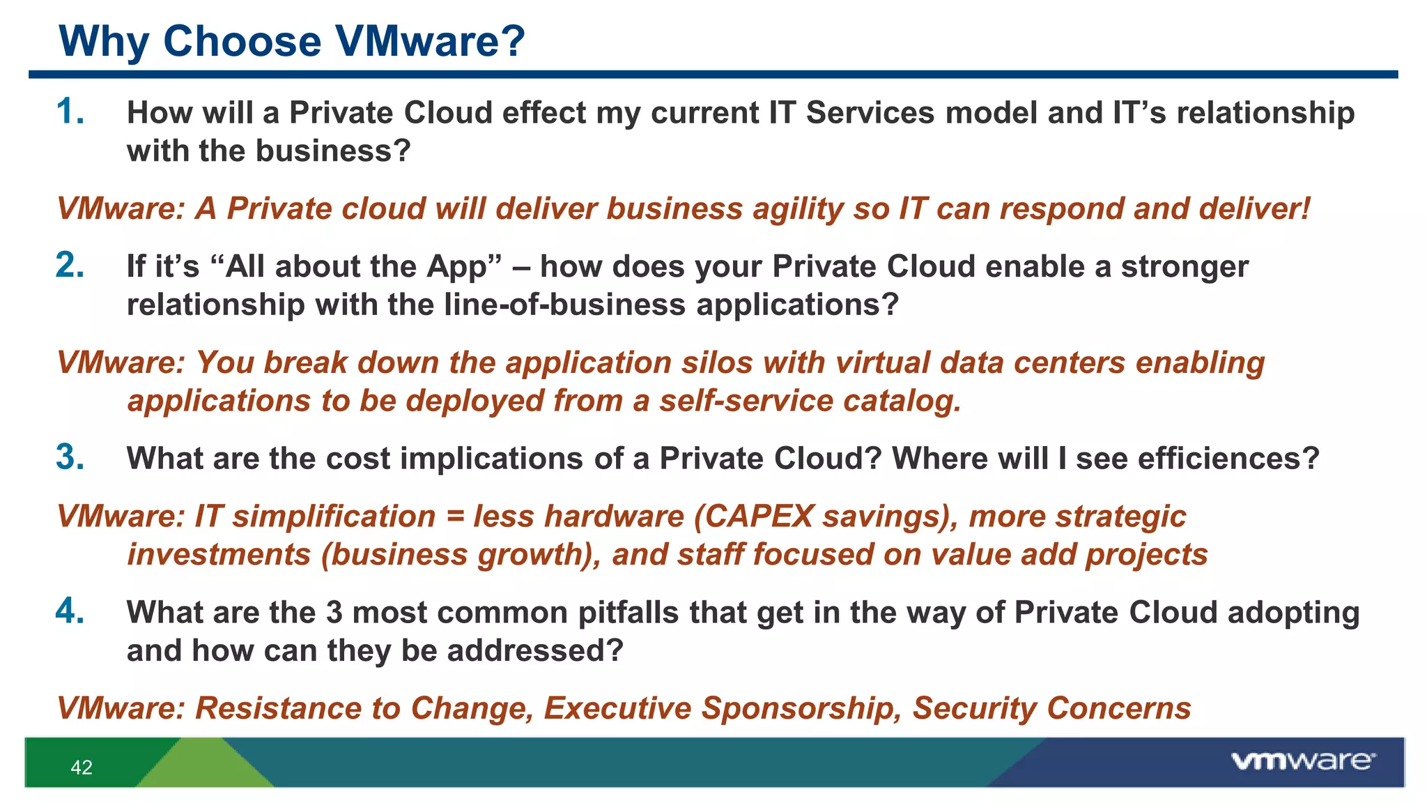 Why Choose VMware?
1.    How will a Private Cloud effect my current IT Services model and IT‟s relationship
      with the business?
VMware: A Private cloud will deliver business agility so IT can respond and deliver!
2.    If it‟s “All about the App” – how does your Private Cloud enable a stronger
      relationship with the line-of-business applications?
VMware: You break down the application silos with virtual data centers enabling
   applications to be deployed from a self-service catalog.
3.    What are the cost implications of a Private Cloud? Where will I see efficiences?
VMware: IT simplification = less hardware (CAPEX savings), more strategic
   investments (business growth), and staff focused on value add projects
4.    What are the 3 most common pitfalls that get in the way of Private Cloud adopting
      and how can they be addressed?
VMware: Resistance to Change, Executive Sponsorship, Security Concerns
 42
 