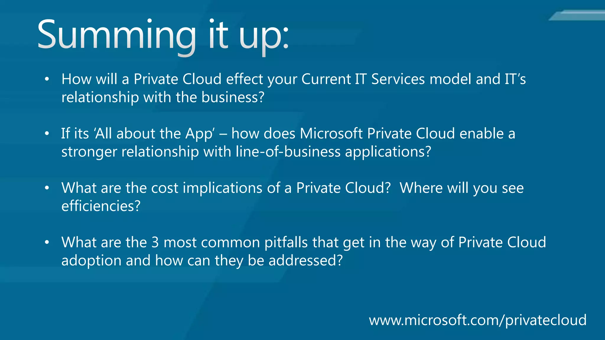 • How will a Private Cloud effect your Current IT Services model and IT’s
  relationship with the business?

• If its ‘All about the App’ – how does Microsoft Private Cloud enable a
  stronger relationship with line-of-business applications?

• What are the cost implications of a Private Cloud? Where will you see
  efficiencies?

• What are the 3 most common pitfalls that get in the way of Private Cloud
  adoption and how can they be addressed?
 