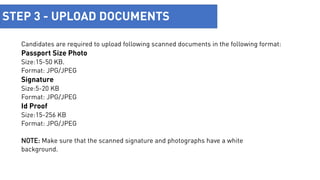 Upload
Documents
STEP 3 - UPLOAD DOCUMENTS
Candidates are required to upload following scanned documents in the following format:
Passport Size Photo
Size:15-50 KB.
Format: JPG/JPEG
Signature
Size:5-20 KB
Format: JPG/JPEG
Id Proof
Size:15-256 KB
Format: JPG/JPEG
NOTE: Make sure that the scanned signature and photographs have a white
background.
 