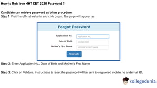 How to Retrieve MHT CET 2020 Password ?
Candidate can retrieve password as below procedure
Step 1: Visit the official website and click Login. The page will appear as
Step 2: Enter Application No., Date of Birth and Mother’s First Name
Step 3: Click on Validate. Instructions to reset the password will be sent to registered mobile no and email ID.
 