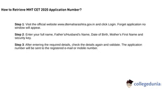 How to Retrieve MHT CET 2020 Application Number?
Step 1: Visit the official website www.dtemaharashtra.gov.in and click Login. Forget application no
window will appear.
Step 2: Enter your full name, Father’s/Husband’s Name, Date of Birth, Mother’s First Name and
security key.
Step 3: After entering the required details, check the details again and validate. The application
number will be sent to the registered e-mail or mobile number.
 