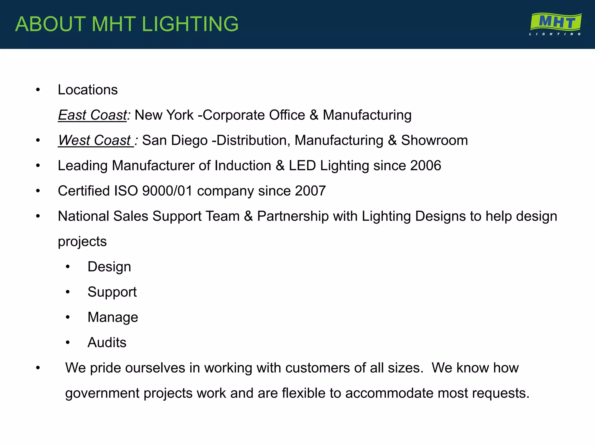 ABOUT MHT LIGHTING
• Locations
East Coast: New York -Corporate Office & Manufacturing
• West Coast : San Diego -Distribution, Manufacturing & Showroom
• Leading Manufacturer of Induction & LED Lighting since 2006
• Certified ISO 9000/01 company since 2007
• National Sales Support Team & Partnership with Lighting Designs to help design
projects
• Design
• Support
• Manage
• Audits
• We pride ourselves in working with customers of all sizes. We know how
government projects work and are flexible to accommodate most requests.
 