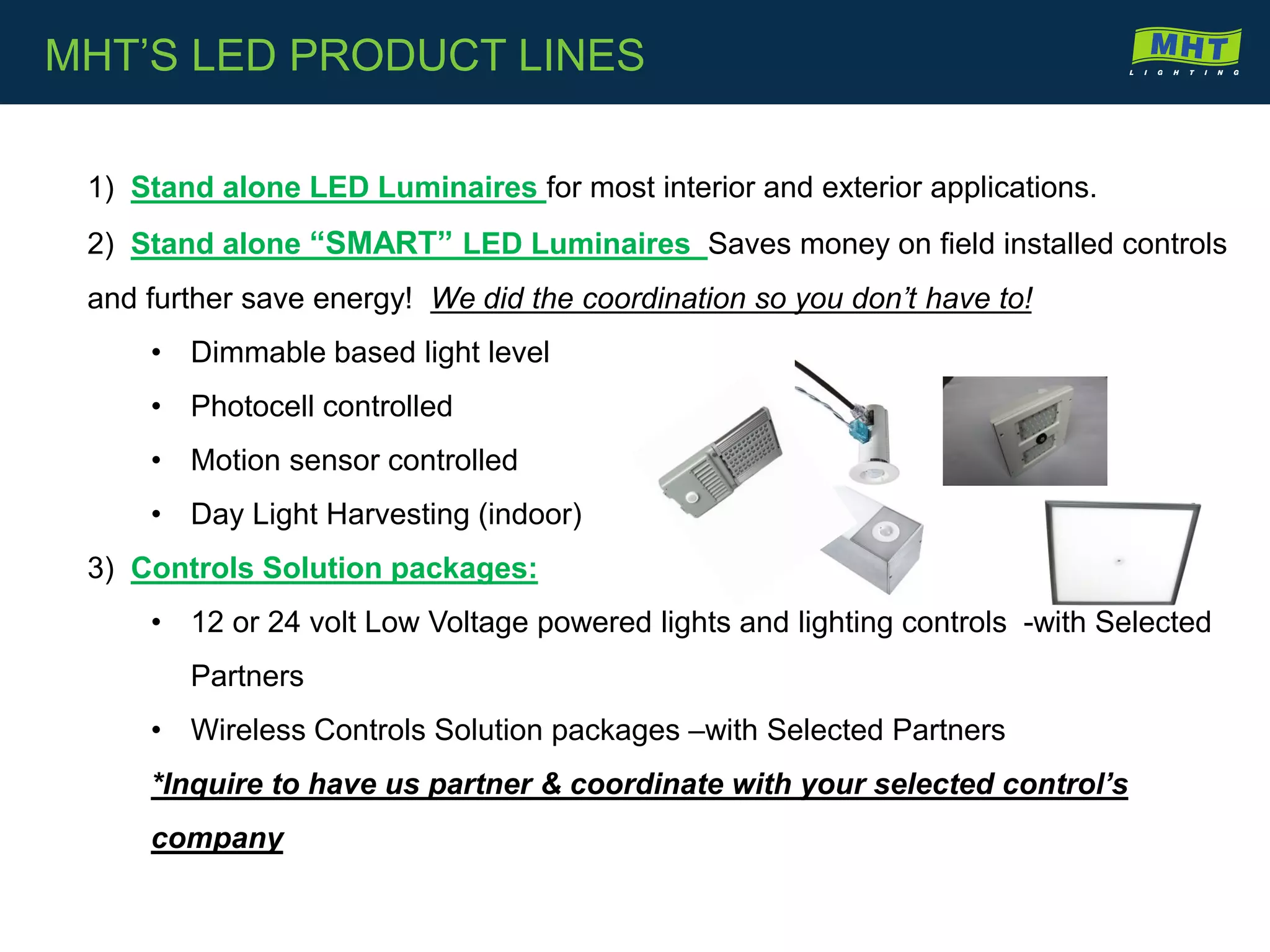 1) Stand alone LED Luminaires for most interior and exterior applications.
2) Stand alone “SMART” LED Luminaires Saves money on field installed controls
and further save energy! We did the coordination so you don’t have to!
• Dimmable based light level
• Photocell controlled
• Motion sensor controlled
• Day Light Harvesting (indoor)
3) Controls Solution packages:
• 12 or 24 volt Low Voltage powered lights and lighting controls -with Selected
Partners
• Wireless Controls Solution packages –with Selected Partners
*Inquire to have us partner & coordinate with your selected control’s
company
MHT’S LED PRODUCT LINES
 