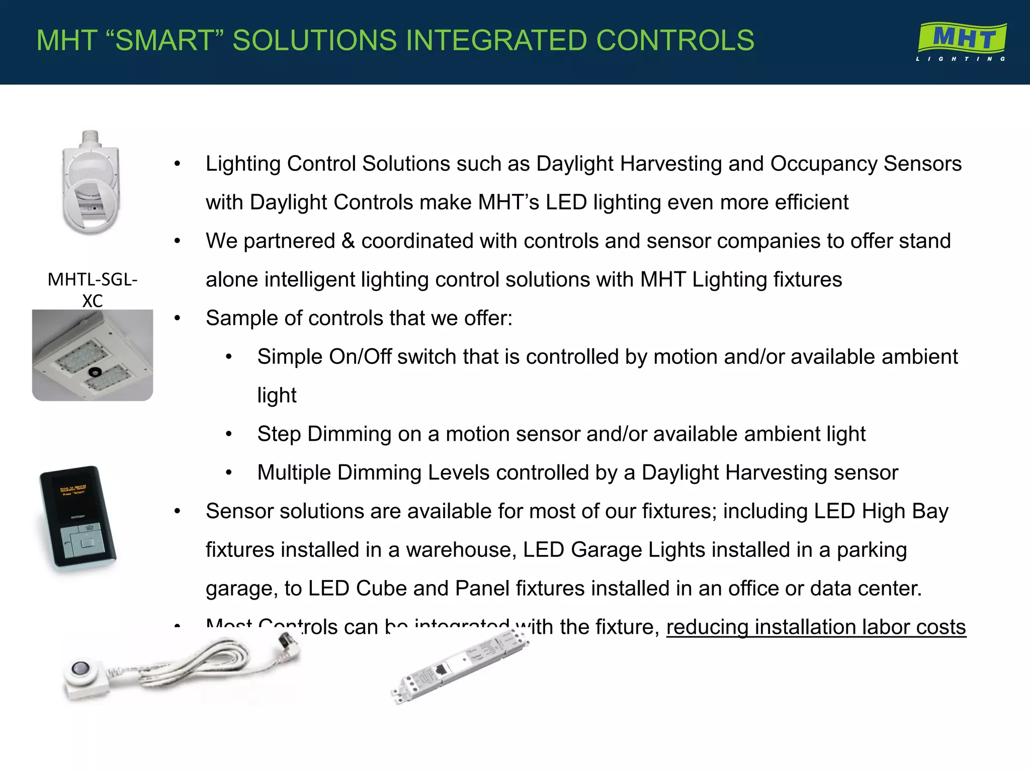 • Lighting Control Solutions such as Daylight Harvesting and Occupancy Sensors
with Daylight Controls make MHT’s LED lighting even more efficient
• We partnered & coordinated with controls and sensor companies to offer stand
alone intelligent lighting control solutions with MHT Lighting fixtures
• Sample of controls that we offer:
• Simple On/Off switch that is controlled by motion and/or available ambient
light
• Step Dimming on a motion sensor and/or available ambient light
• Multiple Dimming Levels controlled by a Daylight Harvesting sensor
• Sensor solutions are available for most of our fixtures; including LED High Bay
fixtures installed in a warehouse, LED Garage Lights installed in a parking
garage, to LED Cube and Panel fixtures installed in an office or data center.
• Most Controls can be integrated with the fixture, reducing installation labor costs
MHT “SMART” SOLUTIONS INTEGRATED CONTROLS
MHTL-SGL-
XC
 