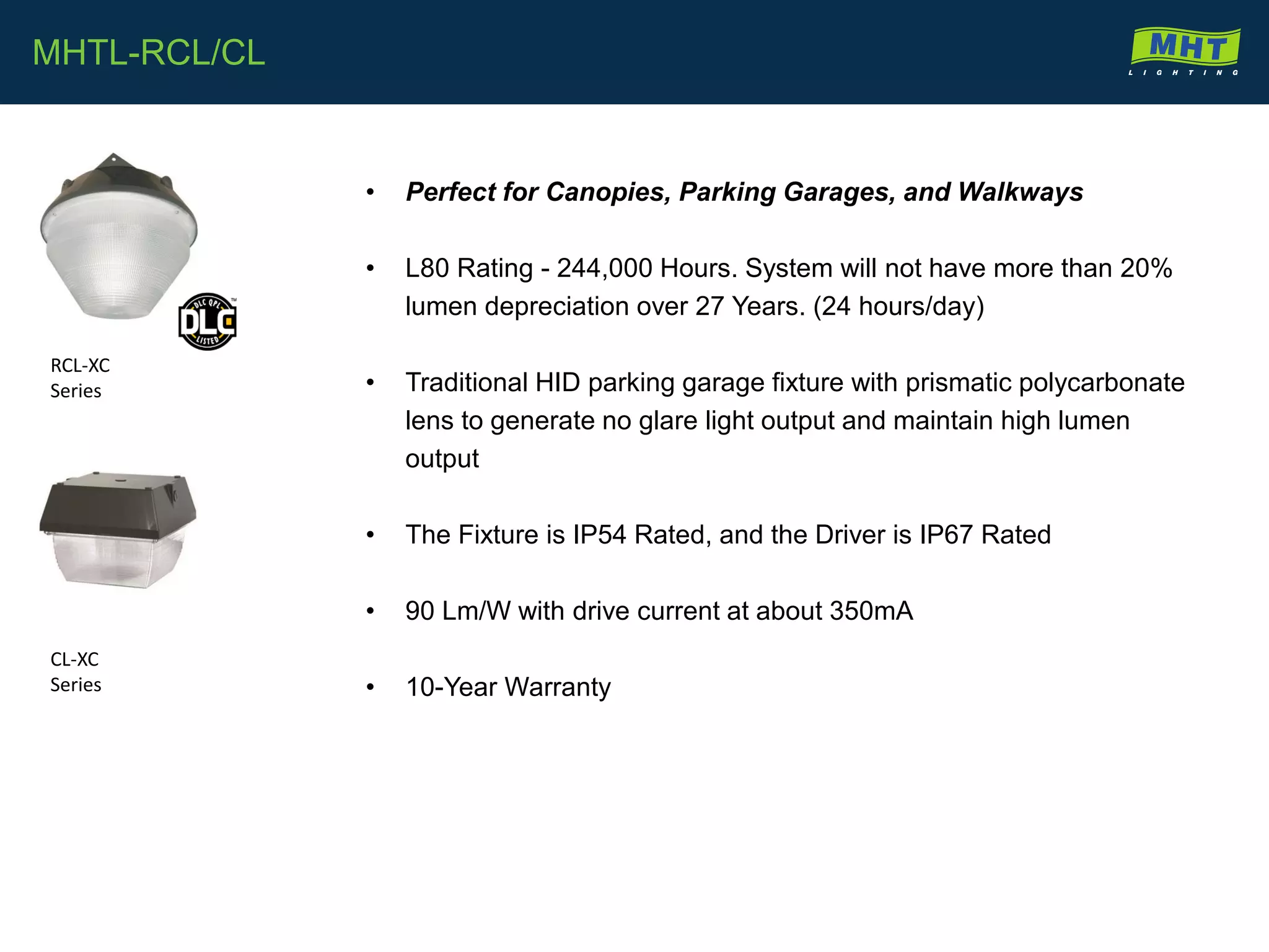 • Perfect for Canopies, Parking Garages, and Walkways
• L80 Rating - 244,000 Hours. System will not have more than 20%
lumen depreciation over 27 Years. (24 hours/day)
• Traditional HID parking garage fixture with prismatic polycarbonate
lens to generate no glare light output and maintain high lumen
output
• The Fixture is IP54 Rated, and the Driver is IP67 Rated
• 90 Lm/W with drive current at about 350mA
• 10-Year Warranty
MHTL-RCL/CL
RCL-XC
Series
CL-XC
Series
 