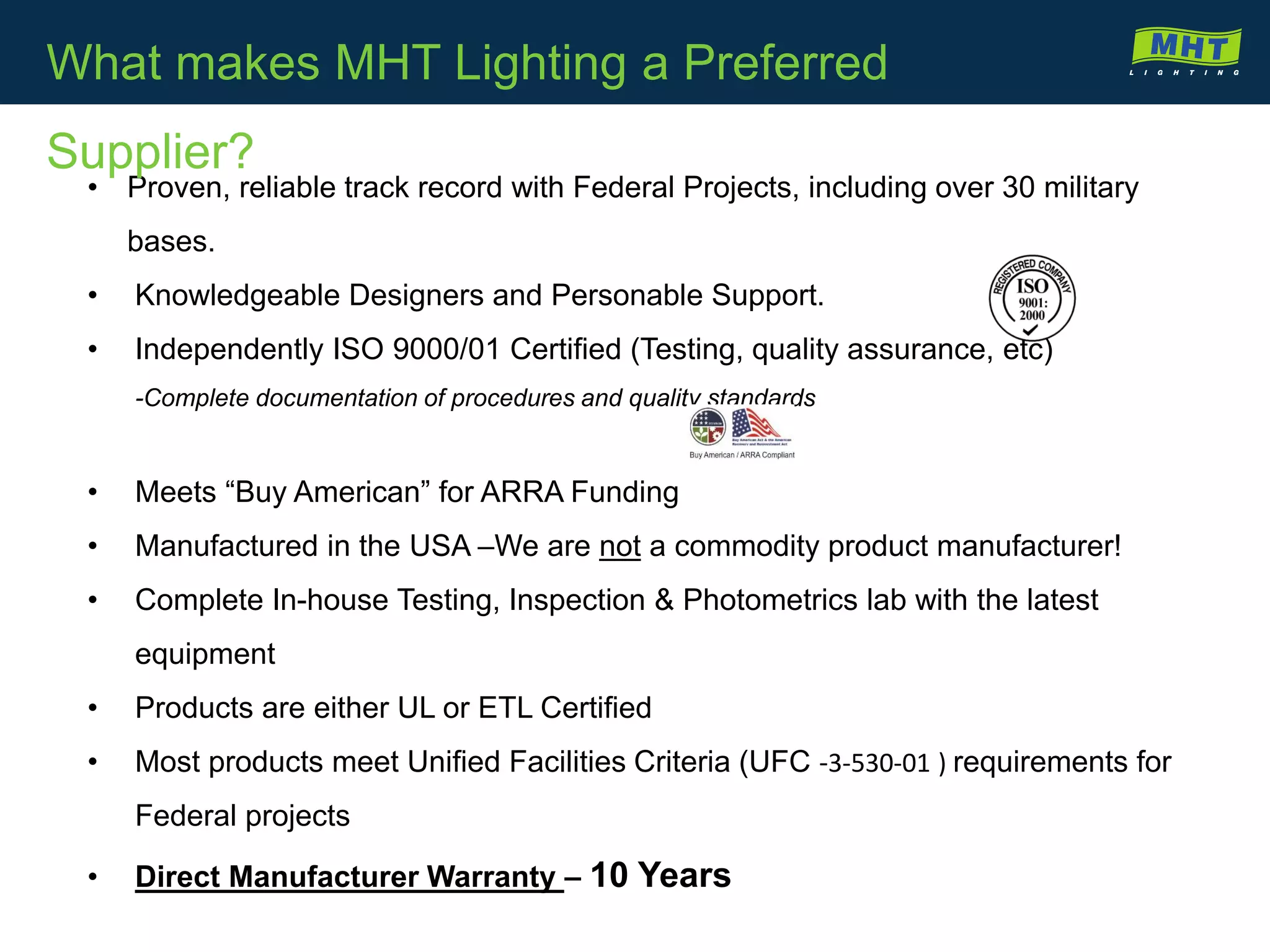 • Proven, reliable track record with Federal Projects, including over 30 military
bases.
• Knowledgeable Designers and Personable Support.
• Independently ISO 9000/01 Certified (Testing, quality assurance, etc)
-Complete documentation of procedures and quality standards
• Meets “Buy American” for ARRA Funding
• Manufactured in the USA –We are not a commodity product manufacturer!
• Complete In-house Testing, Inspection & Photometrics lab with the latest
equipment
• Products are either UL or ETL Certified
• Most products meet Unified Facilities Criteria (UFC -3-530-01 ) requirements for
Federal projects
• Direct Manufacturer Warranty – 10 Years
What makes MHT Lighting a Preferred
Supplier?
 