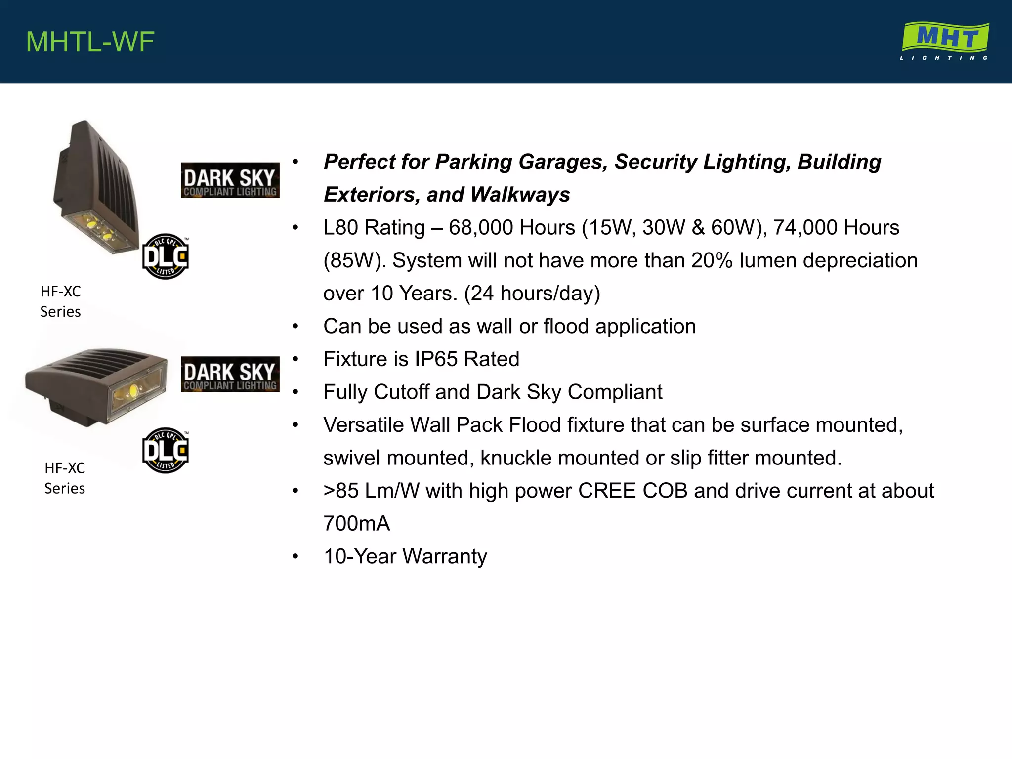 • Perfect for Parking Garages, Security Lighting, Building
Exteriors, and Walkways
• L80 Rating – 68,000 Hours (15W, 30W & 60W), 74,000 Hours
(85W). System will not have more than 20% lumen depreciation
over 10 Years. (24 hours/day)
• Can be used as wall or flood application
• Fixture is IP65 Rated
• Fully Cutoff and Dark Sky Compliant
• Versatile Wall Pack Flood fixture that can be surface mounted,
swivel mounted, knuckle mounted or slip fitter mounted.
• >85 Lm/W with high power CREE COB and drive current at about
700mA
• 10-Year Warranty
MHTL-WF
HF-XC
Series
HF-XC
Series
 