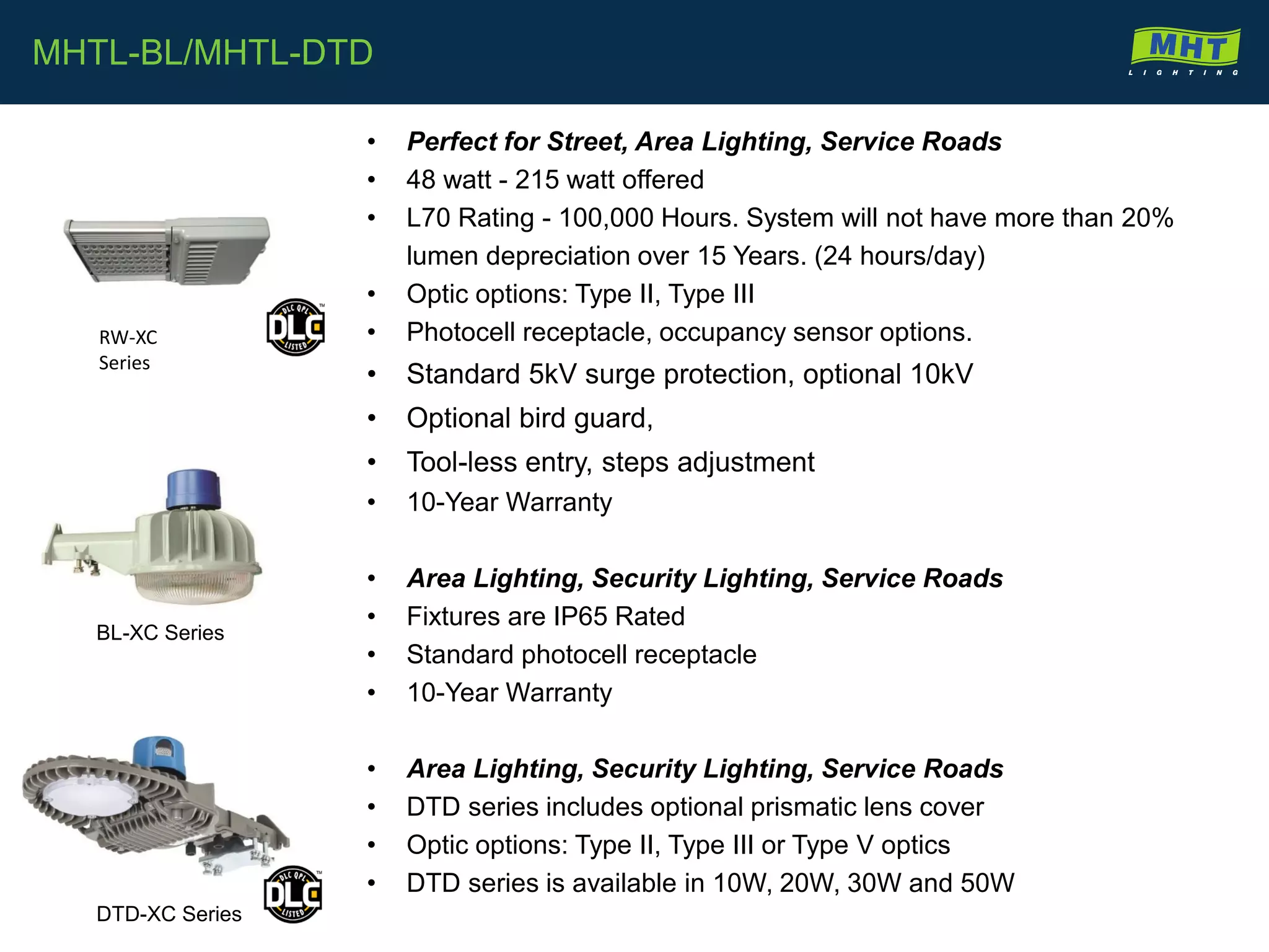 BL-XC Series
DTD-XC Series
• Perfect for Street, Area Lighting, Service Roads
• 48 watt - 215 watt offered
• L70 Rating - 100,000 Hours. System will not have more than 20%
lumen depreciation over 15 Years. (24 hours/day)
• Optic options: Type II, Type III
• Photocell receptacle, occupancy sensor options.
• Standard 5kV surge protection, optional 10kV
• Optional bird guard,
• Tool-less entry, steps adjustment
• 10-Year Warranty
• Area Lighting, Security Lighting, Service Roads
• Fixtures are IP65 Rated
• Standard photocell receptacle
• 10-Year Warranty
• Area Lighting, Security Lighting, Service Roads
• DTD series includes optional prismatic lens cover
• Optic options: Type II, Type III or Type V optics
• DTD series is available in 10W, 20W, 30W and 50W
MHTL-BL/MHTL-DTD
RW-XC
Series
 