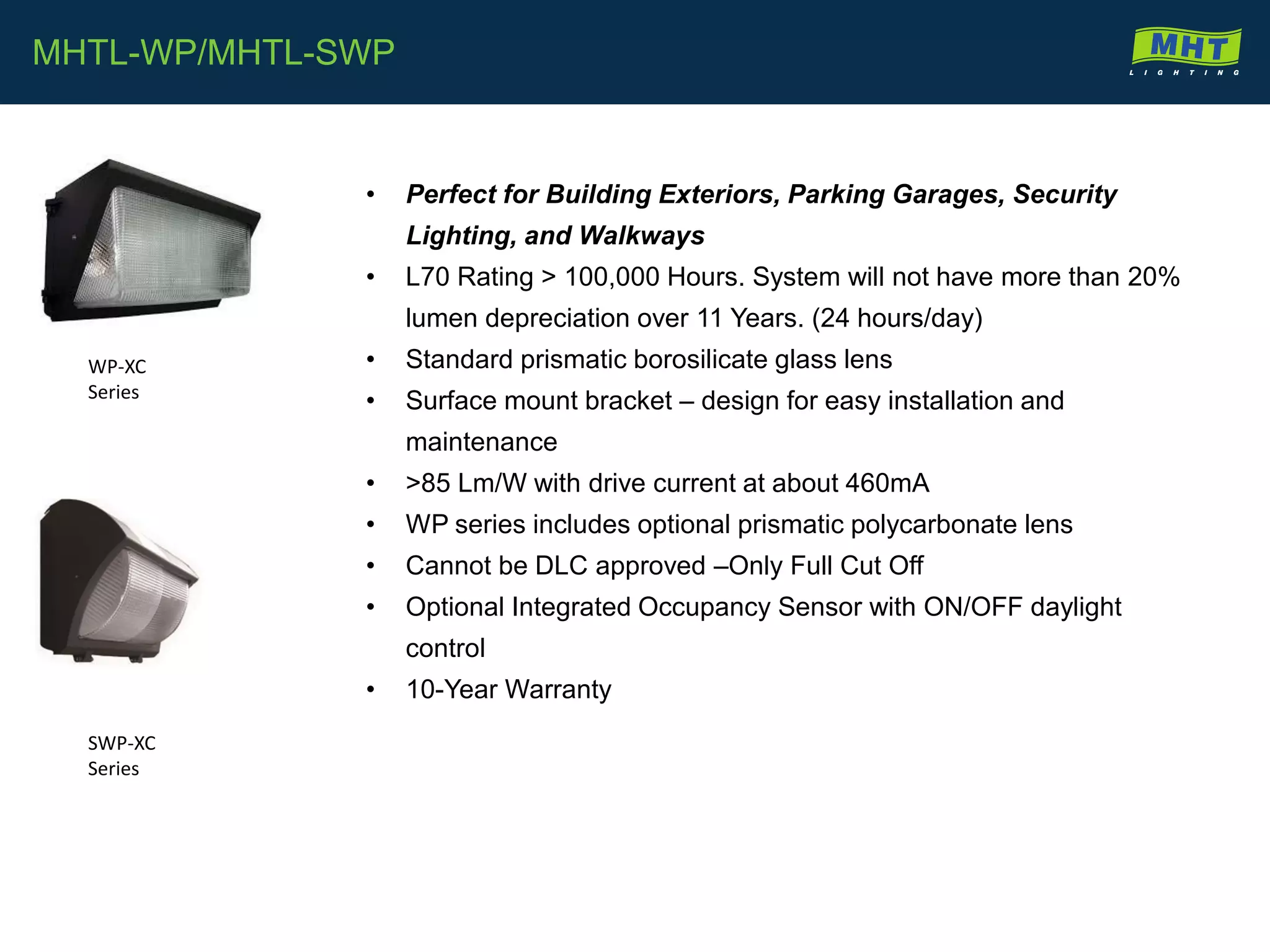 • Perfect for Building Exteriors, Parking Garages, Security
Lighting, and Walkways
• L70 Rating > 100,000 Hours. System will not have more than 20%
lumen depreciation over 11 Years. (24 hours/day)
• Standard prismatic borosilicate glass lens
• Surface mount bracket – design for easy installation and
maintenance
• >85 Lm/W with drive current at about 460mA
• WP series includes optional prismatic polycarbonate lens
• Cannot be DLC approved –Only Full Cut Off
• Optional Integrated Occupancy Sensor with ON/OFF daylight
control
• 10-Year Warranty
MHTL-WP/MHTL-SWP
WP-XC
Series
SWP-XC
Series
 
