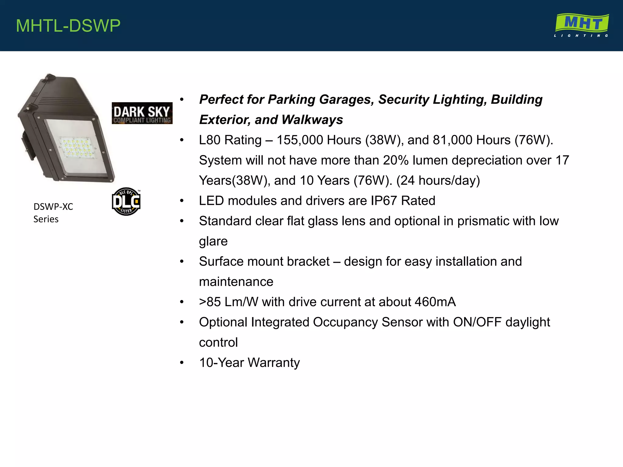 • Perfect for Parking Garages, Security Lighting, Building
Exterior, and Walkways
• L80 Rating – 155,000 Hours (38W), and 81,000 Hours (76W).
System will not have more than 20% lumen depreciation over 17
Years(38W), and 10 Years (76W). (24 hours/day)
• LED modules and drivers are IP67 Rated
• Standard clear flat glass lens and optional in prismatic with low
glare
• Surface mount bracket – design for easy installation and
maintenance
• >85 Lm/W with drive current at about 460mA
• Optional Integrated Occupancy Sensor with ON/OFF daylight
control
• 10-Year Warranty
MHTL-DSWP
DSWP-XC
Series
 